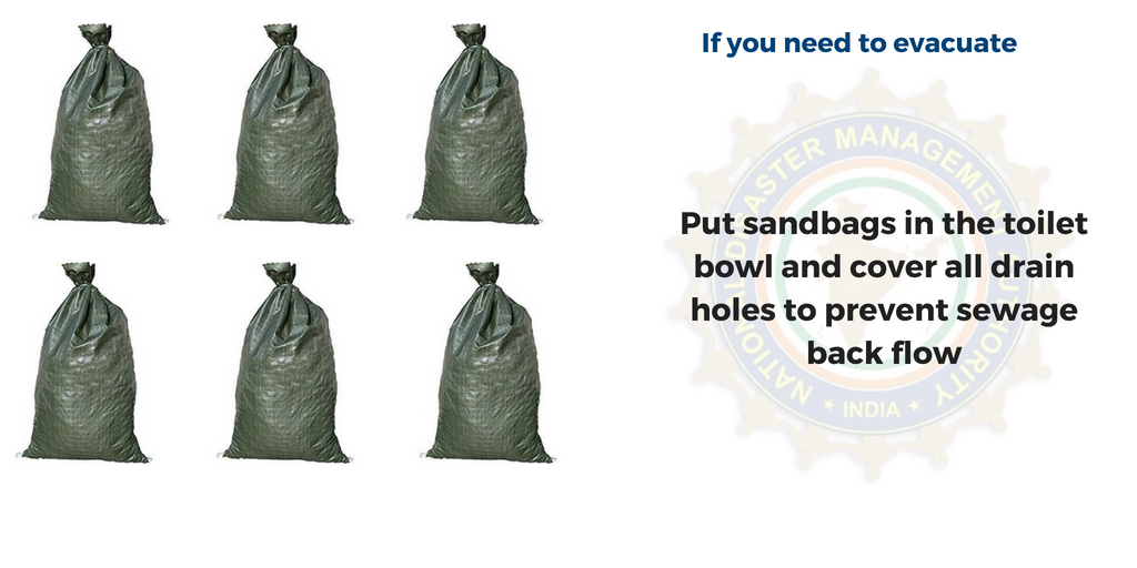 If you need to evacuate - put sandbags in the toilet bowl and cover all drain holes to prevent sewage backflow 